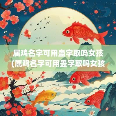 属鸡名字可用蛊字取吗女孩(属鸡名字可用蛊字取吗女孩怎么取)