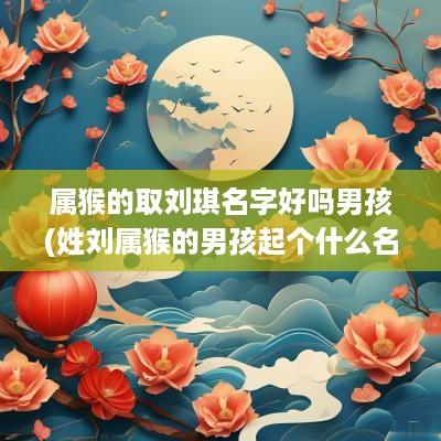 属猴的取刘琪名字好吗男孩(姓刘属猴的男孩起个什么名字)