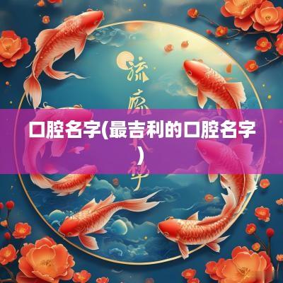 口腔名字(最吉利的口腔名字)