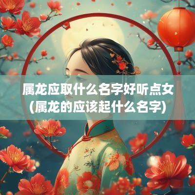 属龙应取什么名字好听点女(属龙的应该起什么名字)