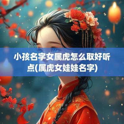 小孩名字女属虎怎么取好听点(属虎女娃娃名字)
