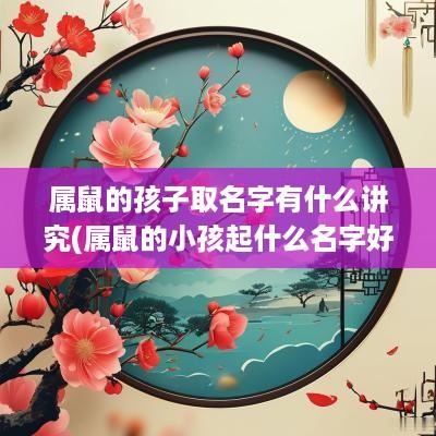 属鼠的孩子取名字有什么讲究(属鼠的小孩起什么名字好)