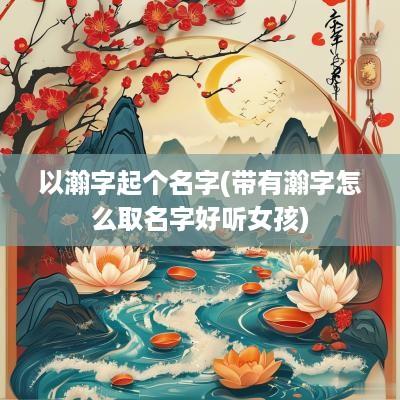 以瀚字起个名字(带有瀚字怎么取名字好听女孩)