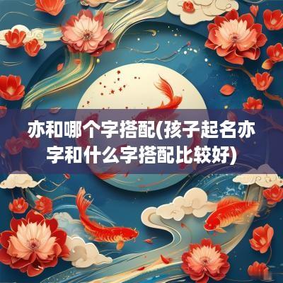 亦和哪个字搭配(孩子起名亦字和什么字搭配比较好)