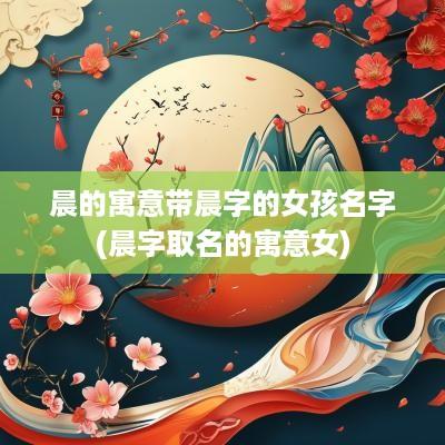 晨的寓意带晨字的女孩名字(晨字取名的寓意女)