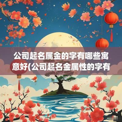 公司起名属金的字有哪些寓意好(公司起名金属性的字有哪些)