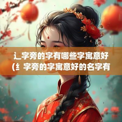 辶字旁的字有哪些字寓意好(纟字旁的字寓意好的名字有哪些)