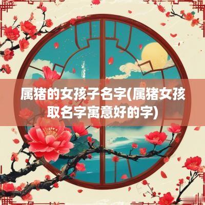 属猪的女孩子名字(属猪女孩取名字寓意好的字)