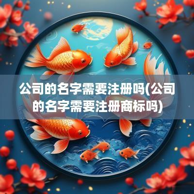 公司的名字需要注册吗(公司的名字需要注册商标吗)