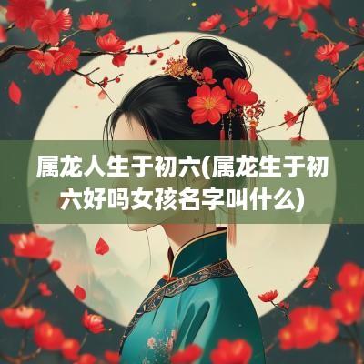 属龙人生于初六(属龙生于初六好吗女孩名字叫什么)