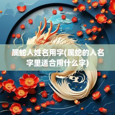 属蛇人姓名用字(属蛇的人名字里适合用什么字)