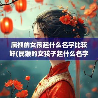 属猴的女孩起什么名字比较好(属猴的女孩子起什么名字好听点)