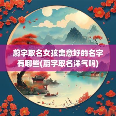 蔚字取名女孩寓意好的名字有哪些(蔚字取名洋气吗)