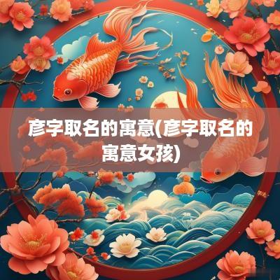 彦字取名的寓意(彦字取名的寓意女孩)