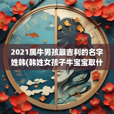 2025属牛男孩最吉利的名字姓韩(韩姓女孩子牛宝宝取什么名字好听)