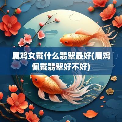 属鸡女戴什么翡翠最好(属鸡佩戴翡翠好不好)