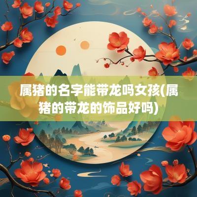 属猪的名字能带龙吗女孩(属猪的带龙的饰品好吗)