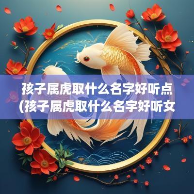 孩子属虎取什么名字好听点(孩子属虎取什么名字好听女孩)