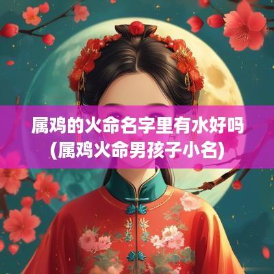 属鸡的火命名字里有水好吗(属鸡火命男孩子小名)