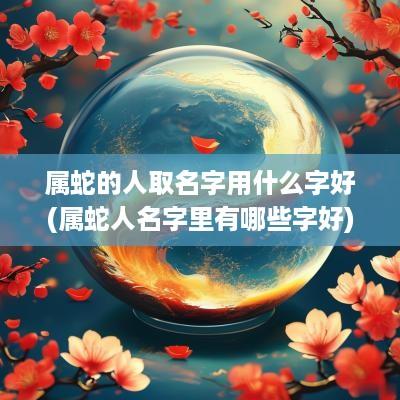 属蛇的人取名字用什么字好(属蛇人名字里有哪些字好) 属蛇的人取名字用什么字好(属蛇人名字里有哪些字好)