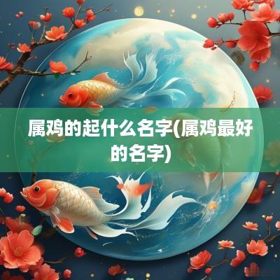 属鸡的起什么名字(属鸡最好的名字)