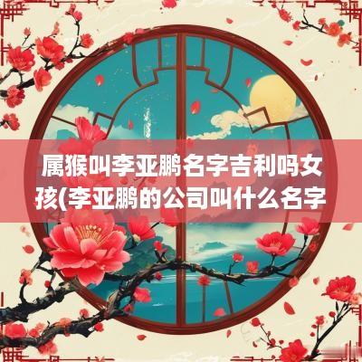 属猴叫李亚鹏名字吉利吗女孩(李亚鹏的公司叫什么名字)
