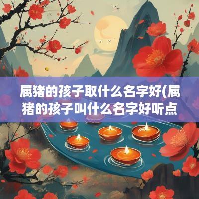 属猪的孩子取什么名字好(属猪的孩子叫什么名字好听点)