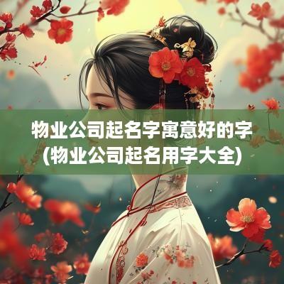 物业公司起名字寓意好的字(物业公司起名用字大全)