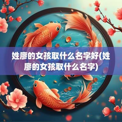 姓廖的女孩取什么名字好(姓廖的女孩取什么名字)