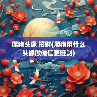 属猪头像 招财(属猪用什么头像做微信更旺财)