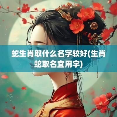 蛇生肖取什么名字较好(生肖蛇取名宜用字)