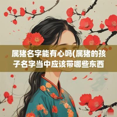 属猪名字能有心吗(属猪的孩子名字当中应该带哪些东西)