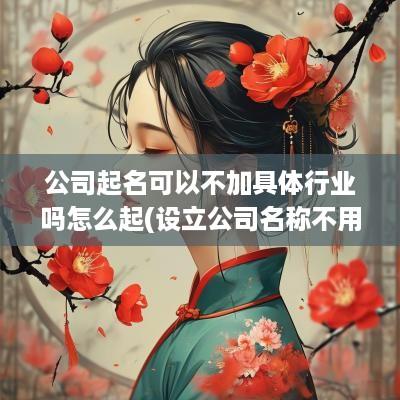 公司起名可以不加具体行业吗怎么起(设立公司名称不用写行业)