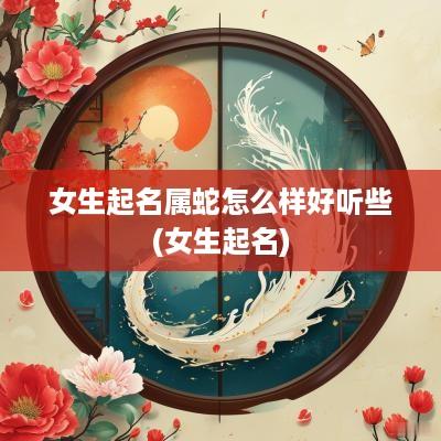 女生起名属蛇怎么样好听些(女生起名)
