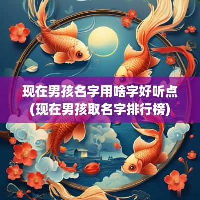 现在男孩名字用啥字好听点(现在男孩取名字排行榜)