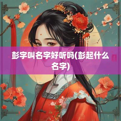 彭字叫名字好听吗(彭起什么名字)