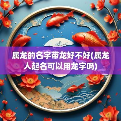 属龙的名字带龙好不好(属龙人起名可以用龙字吗)