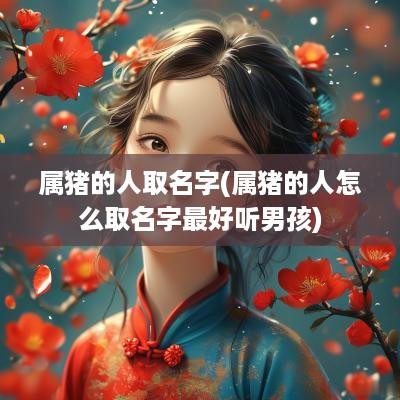 属猪的人取名字(属猪的人怎么取名字最好听男孩)