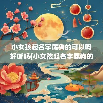 小女孩起名字属狗的可以吗好听吗(小女孩起名字属狗的可以吗怎么起名)
