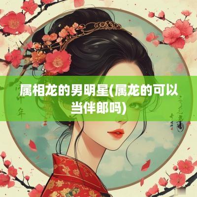 属相龙的男明星(属龙的可以当伴郎吗)