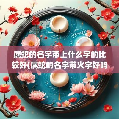 属蛇的名字带上什么字的比较好(属蛇的名字带火字好吗)