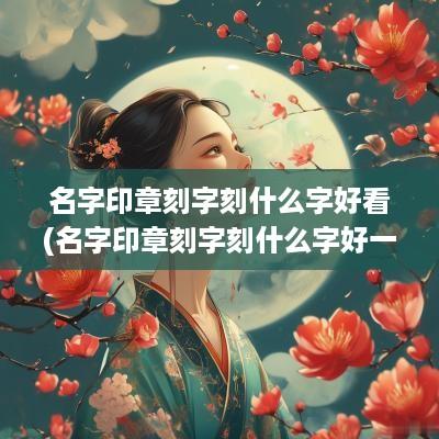 名字印章刻字刻什么字好看(名字印章刻字刻什么字好一点)