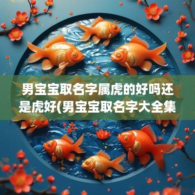 男宝宝取名字属虎的好吗还是虎好(男宝宝取名字大全集2025)