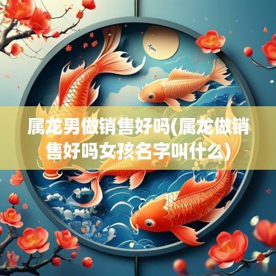 属龙男做销售好吗(属龙做销售好吗女孩名字叫什么)