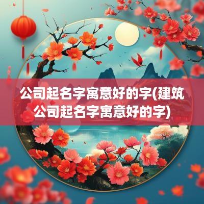 公司起名字寓意好的字(建筑公司起名字寓意好的字)