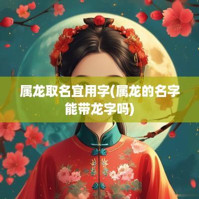 属龙取名宜用字(属龙的名字能带龙字吗)