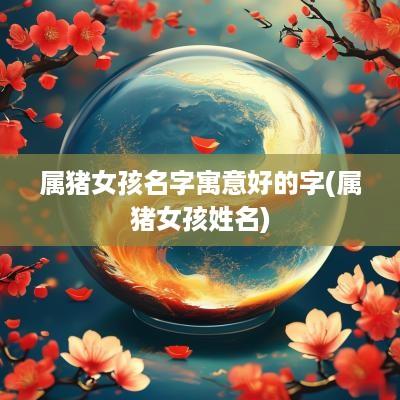 属猪女孩名字寓意好的字(属猪女孩姓名)