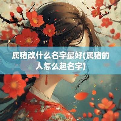 属猪改什么名字最好(属猪的人怎么起名字)