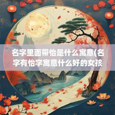 名字里面带怡是什么寓意(名字有怡字寓意什么好的女孩)