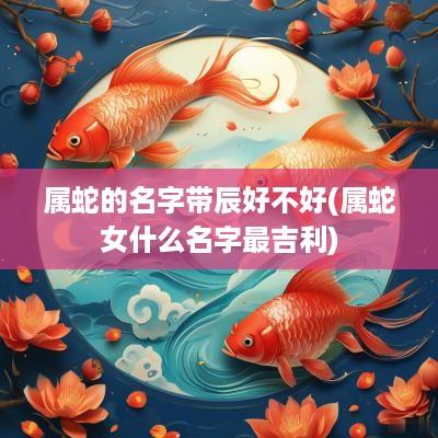 属蛇的名字带辰好不好(属蛇女什么名字最吉利)